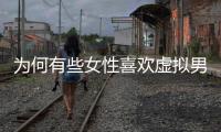 為何有些女性喜歡虛擬男友勝于真實(shí)男友？