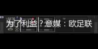 為了利益？意媒：歐足聯在歐冠改制日遭阿涅利背叛