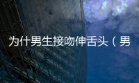 為什男生接吻伸舌頭（男生接吻一上來伸舌頭）