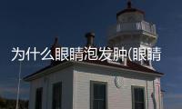 為什么眼睛泡發腫(眼睛為什么會發腫)