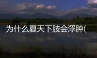 為什么夏天下肢會(huì)浮腫(老年人為什么下肢浮腫)