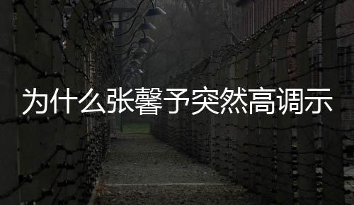 為什么張馨予突然高調示愛 一個細節暴露了原因