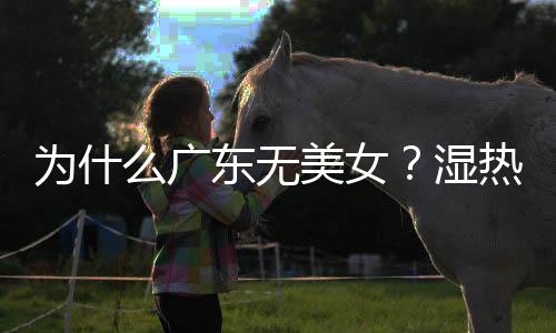 為什么廣東無美女？濕熱體質會把人變殘