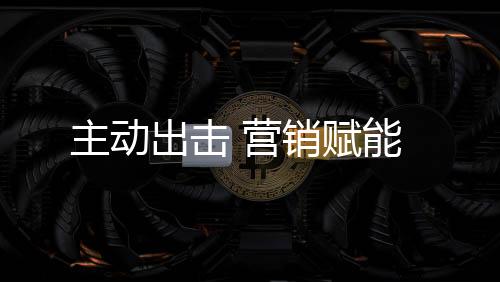 主動出擊 營銷賦能