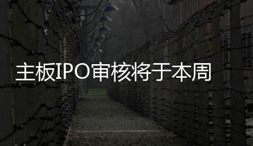 主板IPO審核將于本周三重啟
