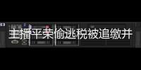主播平榮偷逃稅被追繳并罰6200萬元：此前曾在直播間帶貨山寨手機