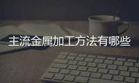 主流金屬加工方法有哪些（5種金屬件常用的加工方法）