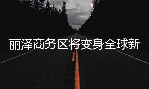 麗澤商務區將變身全球新興金融高地