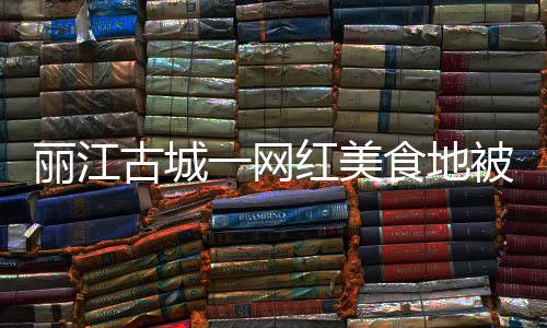 麗江古城一網紅美食地被指像公廁 環境堪憂引熱議