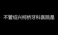 不管紹興柯橋牙科醫(yī)院是公立還是私人,只要正規(guī)靠譜就行