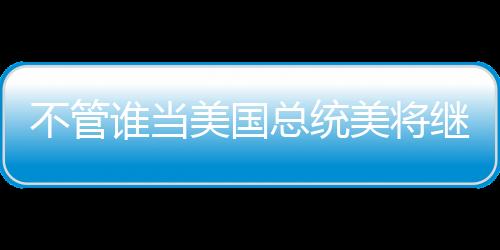 不管誰當美國總統美將繼續支持臺灣？中國外交部回應