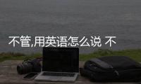 不管,用英語(yǔ)怎么說(shuō) 不管英語(yǔ)怎么說(shuō)