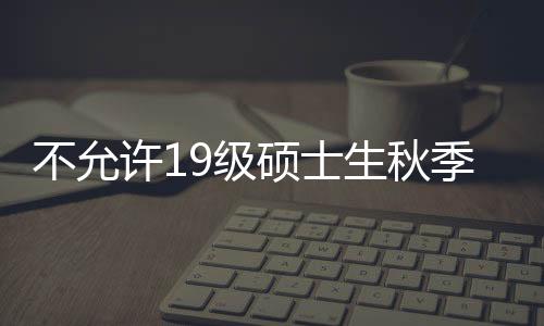 不允許19級碩士生秋季學期返校？這所“雙一流”回應！—新聞—科學網