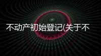 不動產(chǎn)初始登記(關于不動產(chǎn)初始登記簡述)