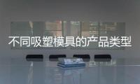 不同吸塑模具的產(chǎn)品類型