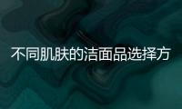 不同肌膚的潔面品選擇方法
