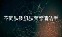 不同膚質(zhì)肌膚面部清潔手法各不同