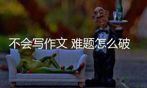 不會(huì)寫(xiě)作文 難題怎么破？