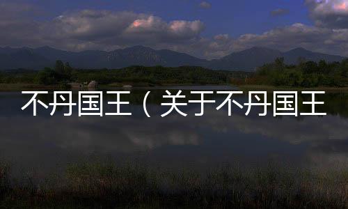 不丹國王（關(guān)于不丹國王的基本情況說明介紹）
