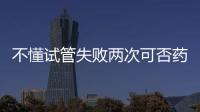 不懂試管失敗兩次可否藥物調理？專家：先弄清無必要繼續