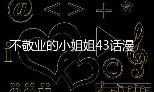 不敬業的小姐姐43話漫畫無修改在線看 不敬業的小姐姐漫畫全集持續更新中