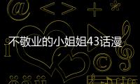 不敬業的小姐姐43話漫畫無修改在線看 不敬業的小姐姐漫畫全集持續更新中
