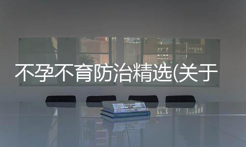 不孕不育防治精選(關于不孕不育防治精選簡述)