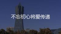 不忘初心將愛傳遞