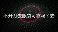 不開刀去眼袋可靠嗎？去眼袋還可以通過什么方式去除？