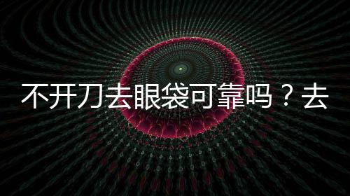 不開刀去眼袋可靠嗎？去眼袋還可以通過什么方式去除？
