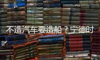 不造汽車要造船？寧德時代這樣說