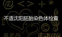 不造沈陽胚胎染色體檢查多少錢？認準沈河區這些醫院沒錯