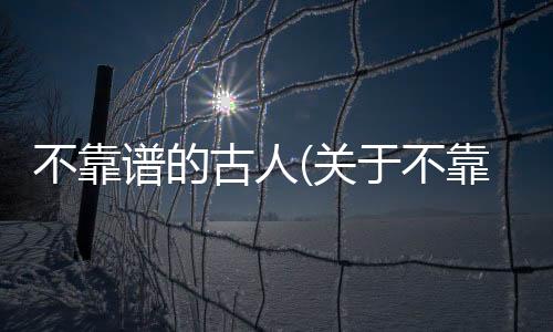 不靠譜的古人(關(guān)于不靠譜的古人簡(jiǎn)述)