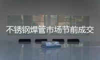 不銹鋼焊管市場節前成交平淡，但商家挺價心態較濃