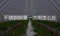 不銹鋼鍋第一次用怎么處理 必學的開鍋養(yǎng)鍋技巧