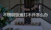 不銹鋼飯盒打不開怎么辦 可通過熱脹冷縮原理打開