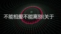不能相愛不能離別(關于不能相愛不能離別簡述)