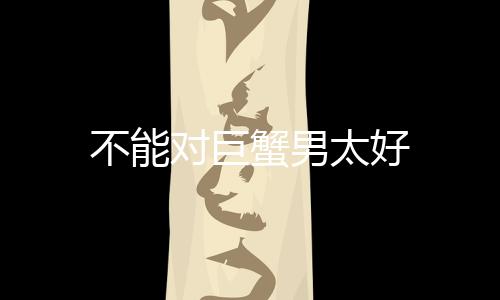 不能對巨蟹男太好