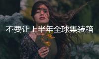 不要讓上半年全球集裝箱貨運量的增長所蒙蔽
