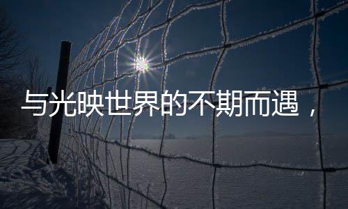 與光映世界的不期而遇，徠卡攜手戛納電影節【數碼&手機】風尚中國網