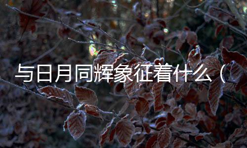 與日月同輝象征著什么（日月同輝象征著什么）