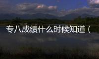 專八成績(jī)什么時(shí)候知道（專八什么時(shí)候出成績(jī)）