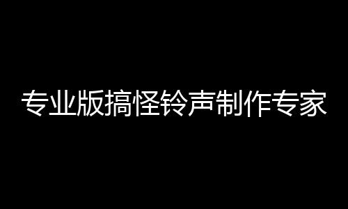 專業版搞怪鈴聲制作專家(關于專業版搞怪鈴聲制作專家簡述)
