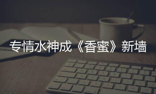 專情水神成《香蜜》新墻頭？王仁君楊紫迷糊父女終相認