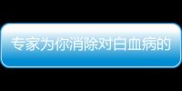 專家為你消除對白血病的一些偏見與誤解