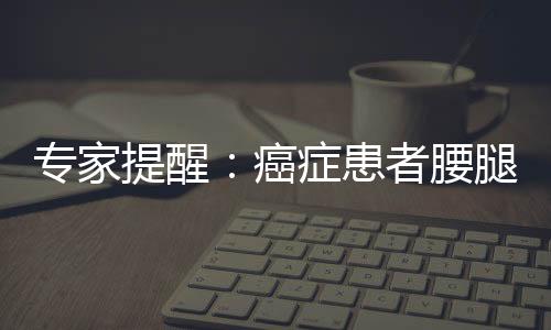 專家提醒：癌癥患者腰腿疼 小心癌轉移