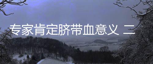 專家肯定臍帶血意義 二胎父母多數(shù)欲存