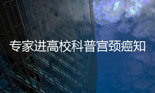 專家進高校科普宮頸癌知識：接種HPV疫苗還要定期接受篩查