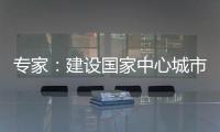 專家：建設國家中心城市要著眼于承擔的國家使命