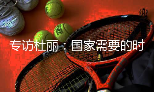 專訪杜麗：國家需要的時候 總會毫不猶豫選擇事業！